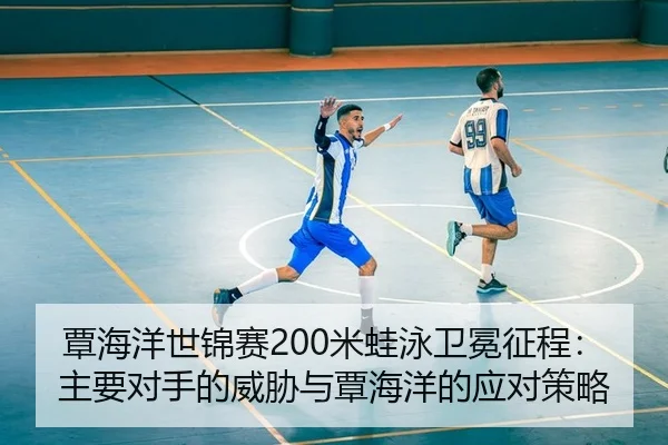 覃海洋世锦赛200米蛙泳卫冕征程：主要对手的威胁与覃海洋的应对策略